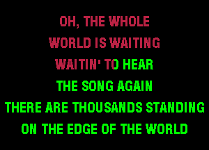 0H, THE WHOLE
WORLD IS WAITING
WAITIH' TO HEAR
THE SONG AGAIN
THERE ARE THOUSANDS STANDING
ON THE EDGE OF THE WORLD