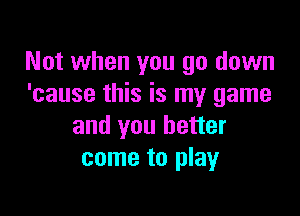 Not when you go down
'cause this is my game

and you better
come to play