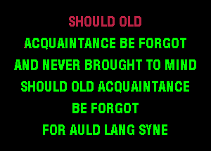 SHOULD OLD
ACQUAIHTAHCE BE FORGOT
AND NEVER BROUGHT T0 MIND
SHOULD OLD ACQUAIHTAHCE
BE FORGOT
FOR AULD LANG SYHE