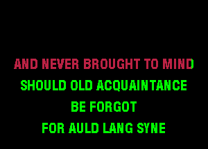 AND NEVER BROUGHT T0 MIND
SHOULD OLD ACQUAIHTAHCE
BE FORGOT
FOR AULD LANG SYHE