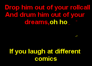 Drop him out of your rollcall
And drum him out of your
dreams,oh ho '

If you laugh at different
comics