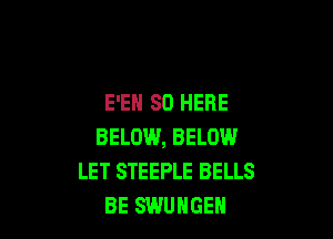 E'EH SO HERE

BELOW, BELOW.I
LET STEEPLE BELLS
BE SWUHGEH