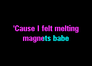 'Cause I felt melting

magnets babe