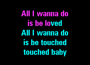 All I wanna do
is he loved

All I wanna do
is be touched
touched baby