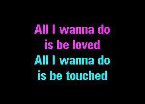 All I wanna do
is he loved

All I wanna do
is he touched