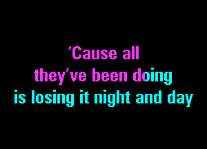 'Cause all

they've been doing
is losing it night and day