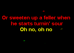 H

Or sweeten up a feller. when
he starts turnin' sour

Oh no, oh no