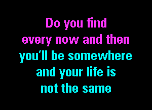 Do you find
every now and then

you'll be somewhere
and your life is
not the same