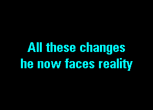 All these changes

he now faces reality