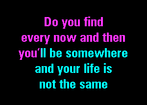 Do you find
every now and then

you'll be somewhere
and your life is
not the same