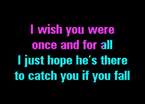 I wish you were
once and for all

I just hope he's there
to catch you if you fall