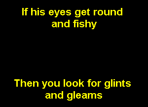 If his eyes get round
and fishy

Then you look for glints
and gleams