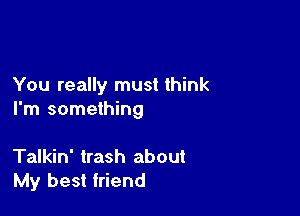 You really must think

I'm something

Talkin' trash about
My best friend