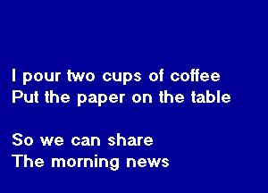 I pour two cups of coffee

Put the paper on the table

80 we can share
The morning news