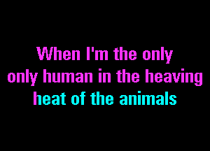 When I'm the only

only human in the heaving
heat of the animals