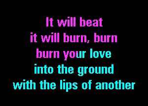 It will heat
it will burn, burn

burn your love
into the ground
with the lips of another