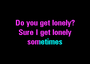 Do you get lonely?

Sure I get lonely
sometimes