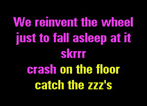 We reinvent the wheel
just to fall asleep at it

skrrr
crash on the floor
catch the 222's