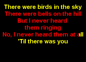 There were birds in the sky
There were bells on the hill
But I never heard
them ringing
No, I never heard them at all
'Til there was you