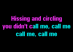 Hissing and circling

you didn't call me, call me
call me, call me