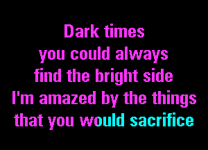 Dark times
you could always
find the bright side
I'm amazed by the things
that you would sacrifice
