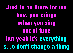 Just to be there for me
how you cringe
when you sing

out of tune
but yeah it's everything
s...o don't change a thing