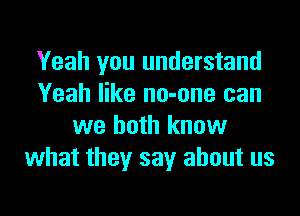 Yeah you understand
Yeah like no-one can

we both know
what they say about us