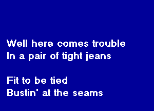 Well here comes trouble

In a pair of tight jeans

Fit to be tied
Bustin' at the seams