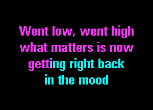 Went low, went high
what matters is now

getting right back
in the mood