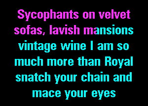 Sycophants on velvet
sofas, lavish mansions
vintage wine I am so
much more than Royal
snatch your chain and
mace your eyes