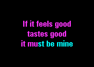 If it feels good

tastes good
it must be mine