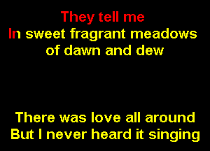 They tell me
In sweet fragrant meadows
of dawn and dew

There was love all around
But I never heard it singing