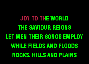 JOY TO THE WORLD
THE SAVIOUR REIGHS
LET ME THEIR SONGS EMPLOY
WHILE FIELDS AND FLOODS
ROCKS, HILLS AND PLAINS