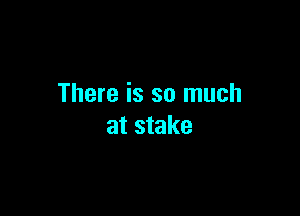 There is so much

at stake