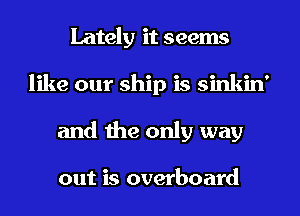 Lately it seems
like our ship is sinkin'
and the only way

out is overboard