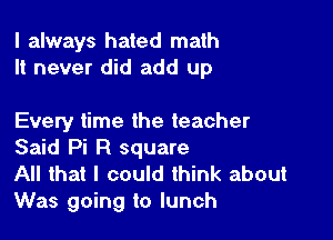 I always hated math
It never did add up

Every time the teacher
Said Pi R square

All that I could think about
Was going to lunch
