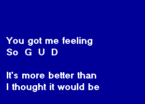 You got me feeling

SoGUD

It's more better than
I thought it would be