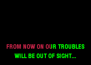 FROM NOW ON OUR TBOUBLES
WILL BE OUT OF SIGHT...