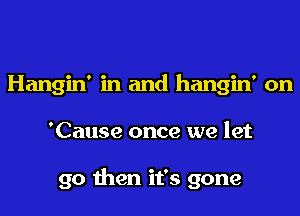Hangin' in and hangin' on
'Cause once we let

go then it's gone