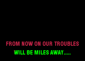 FROM NOW ON OUR TBOUBLES
WILL BE MILES AWAY .....