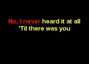 No, I never heard it at all
'Til there was you