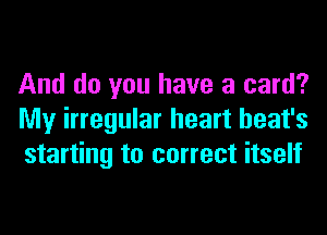 And do you have a card?
My irregular heart heat's
starting to correct itself