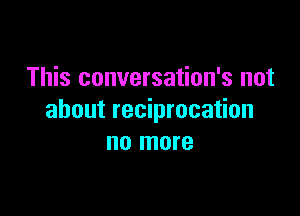 This conversation's not

about reciprocation
no more