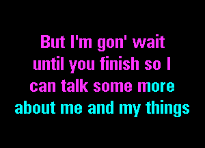 But I'm gon' wait
until you finish so I
can talk some more

about me and my things