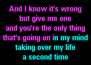 And I know it's wrong
but give me one
and you're the only thing
that's going on in my mind
taking over my life
a second time