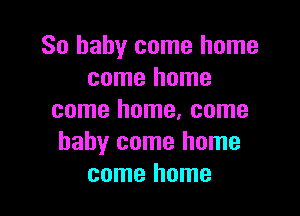 So baby come home
come home

come home, come
baby come home
come home