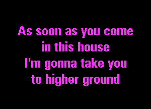 As soon as you come
in this house

I'm gonna take you
to higher ground