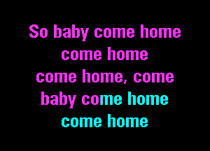 So baby come home
come home

come home, come
baby come home
come home