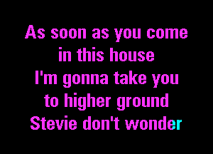As soon as you come
in this house
I'm gonna take you
to higher ground

Stevie don't wonder I