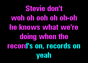 Stevie don't
woh oh ooh oh oh-oh
he knows what we're

doing when the
record's on, records on
yeah